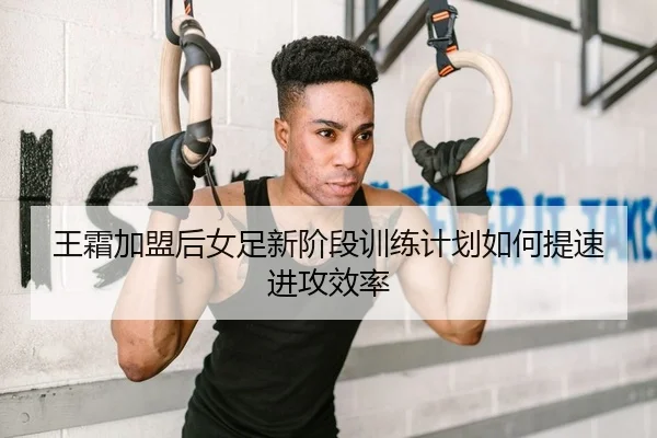王霜加盟后女足新阶段训练计划如何提速进攻效率